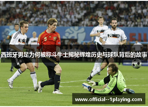西班牙男足为何被称斗牛士揭秘辉煌历史与球队背后的故事 西班牙男足为何被称斗牛士揭秘辉煌历史与球队背后的故事