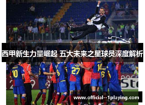 西甲新生力量崛起 五大未来之星球员深度解析 西甲新生力量崛起 五大未来之星球员深度解析