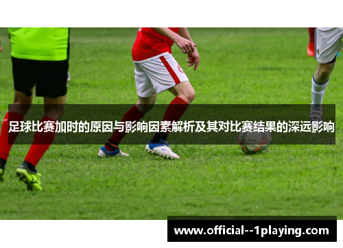 足球比赛加时的原因与影响因素解析及其对比赛结果的深远影响 足球比赛加时的原因与影响因素解析及其对比赛结果的深远影响