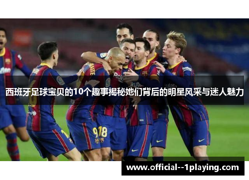 西班牙足球宝贝的10个趣事揭秘她们背后的明星风采与迷人魅力