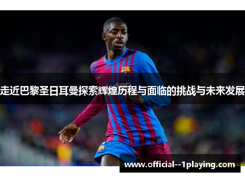 走近巴黎圣日耳曼探索辉煌历程与面临的挑战与未来发展