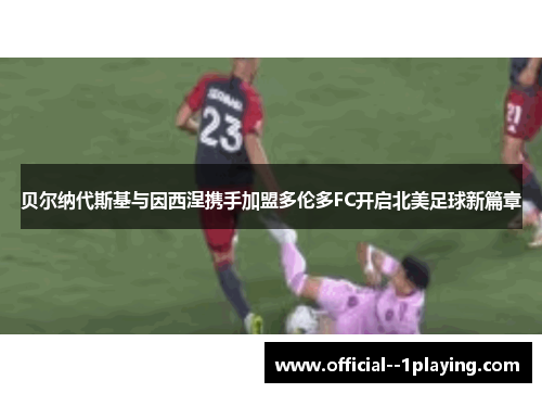 贝尔纳代斯基与因西涅携手加盟多伦多FC开启北美足球新篇章